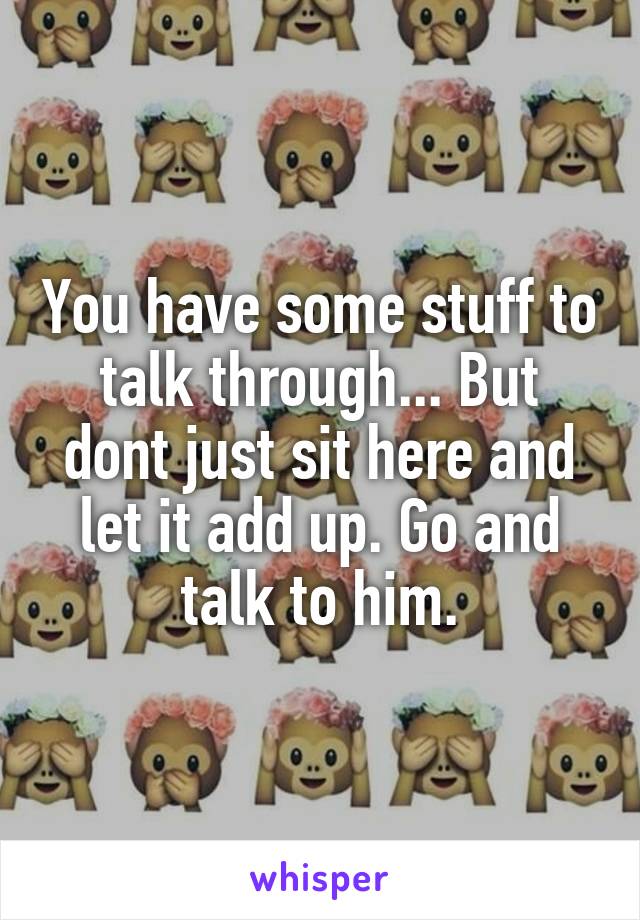 You have some stuff to talk through... But dont just sit here and let it add up. Go and talk to him.