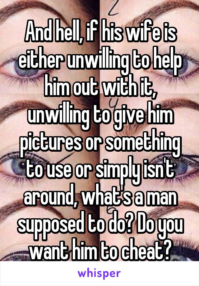 And hell, if his wife is either unwilling to help him out with it, unwilling to give him pictures or something to use or simply isn't around, what's a man supposed to do? Do you want him to cheat?