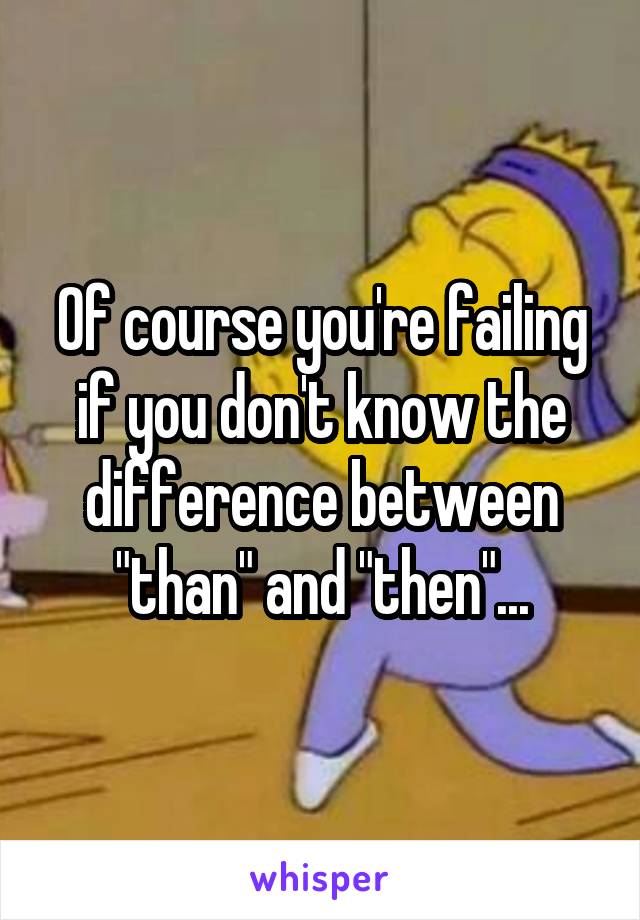 Of course you're failing if you don't know the difference between "than" and "then"...