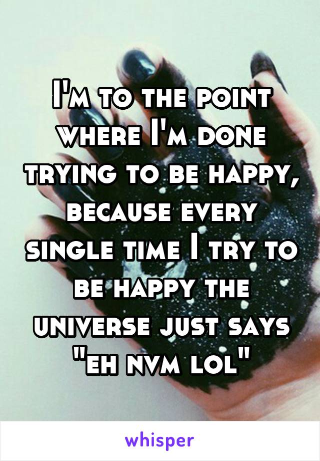 I'm to the point where I'm done trying to be happy, because every single time I try to be happy the universe just says "eh nvm lol"