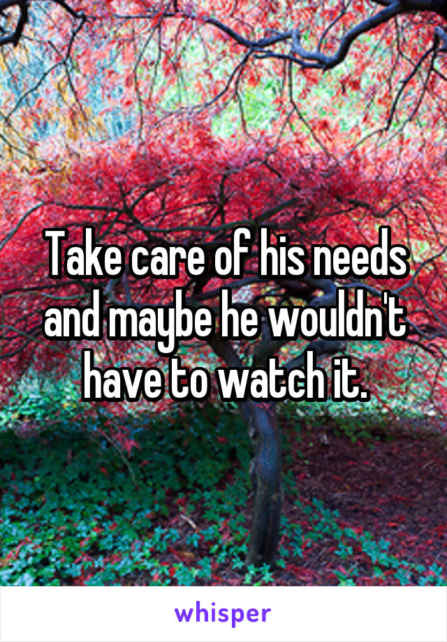 Take care of his needs and maybe he wouldn't have to watch it.