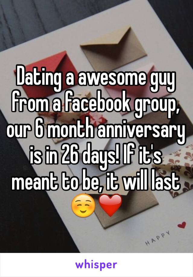 Dating a awesome guy from a facebook group, our 6 month anniversary is in 26 days! If it's meant to be, it will last ☺️❤️