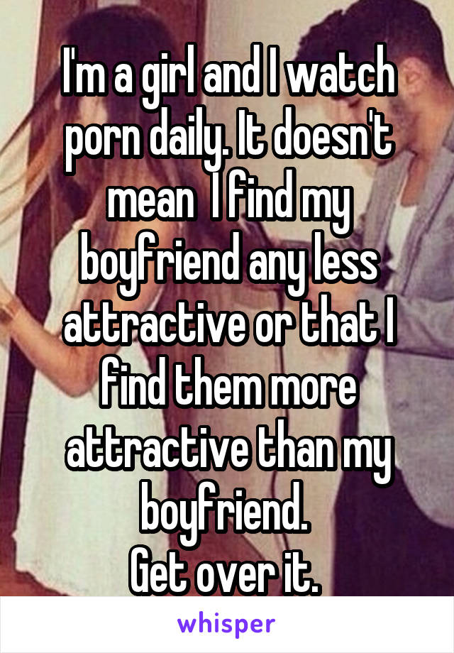 I'm a girl and I watch porn daily. It doesn't mean  I find my boyfriend any less attractive or that I find them more attractive than my boyfriend. 
Get over it. 