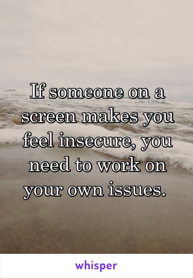 If someone on a screen makes you feel insecure, you need to work on your own issues. 