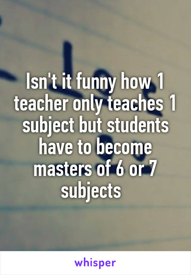 Isn't it funny how 1 teacher only teaches 1 subject but students have to become masters of 6 or 7 subjects  