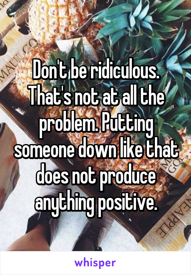 Don't be ridiculous. That's not at all the problem. Putting someone down like that does not produce anything positive.