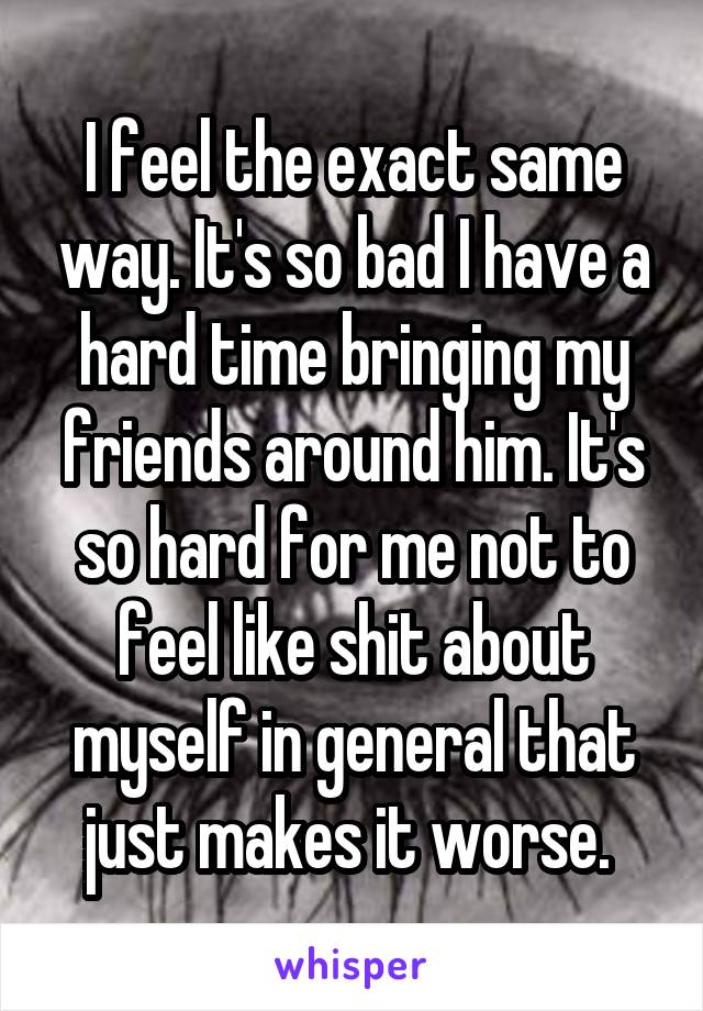 I feel the exact same way. It's so bad I have a hard time bringing my friends around him. It's so hard for me not to feel like shit about myself in general that just makes it worse. 