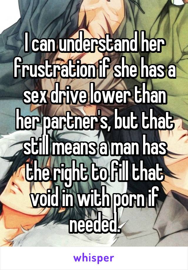 I can understand her frustration if she has a sex drive lower than her partner's, but that still means a man has the right to fill that void in with porn if needed.