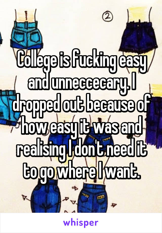 College is fucking easy and unneccecary. I dropped out because of how easy it was and realising I don't need it to go where I want.