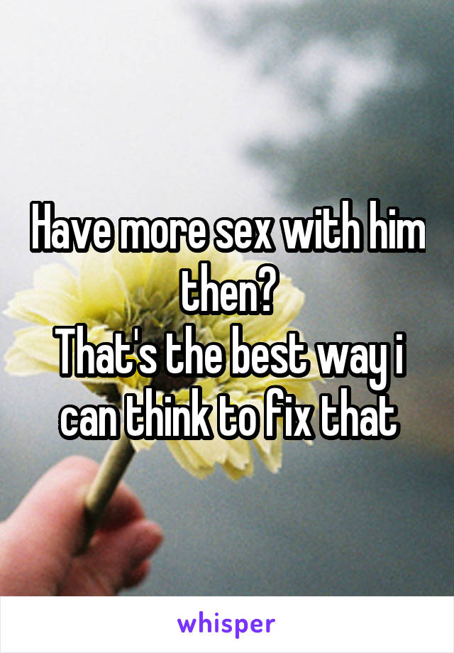 Have more sex with him then?
That's the best way i can think to fix that