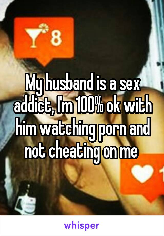 My husband is a sex addict, I'm 100% ok with him watching porn and not cheating on me 