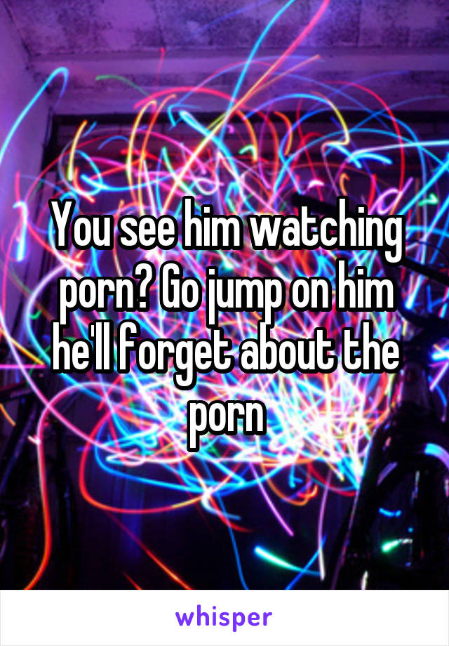 You see him watching porn? Go jump on him he'll forget about the porn