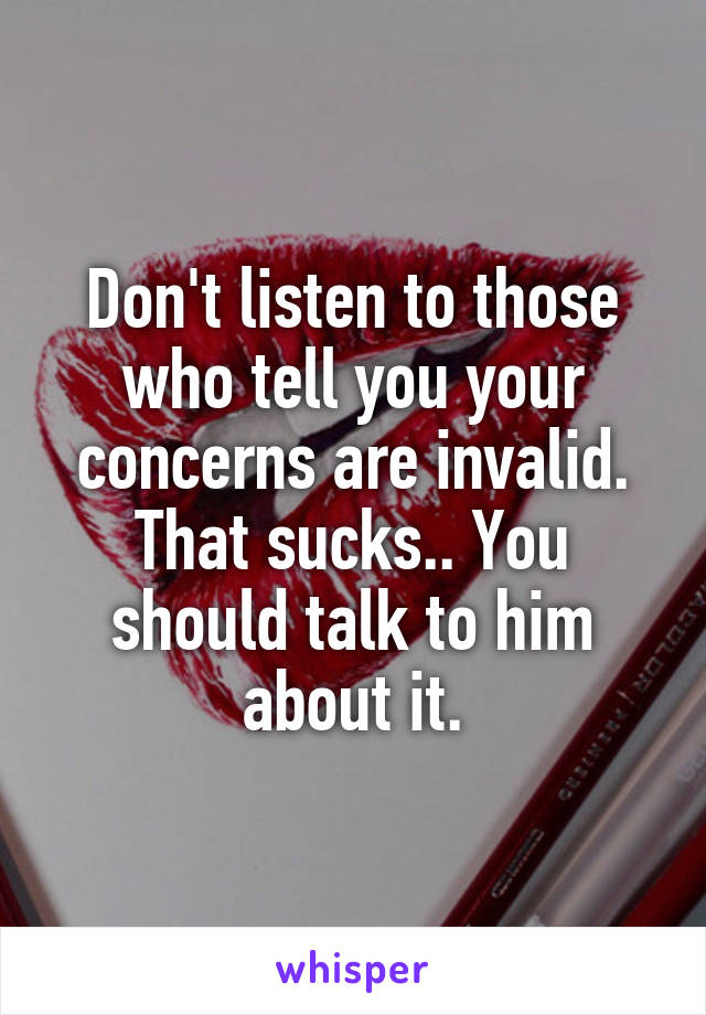 Don't listen to those who tell you your concerns are invalid. That sucks.. You should talk to him about it.