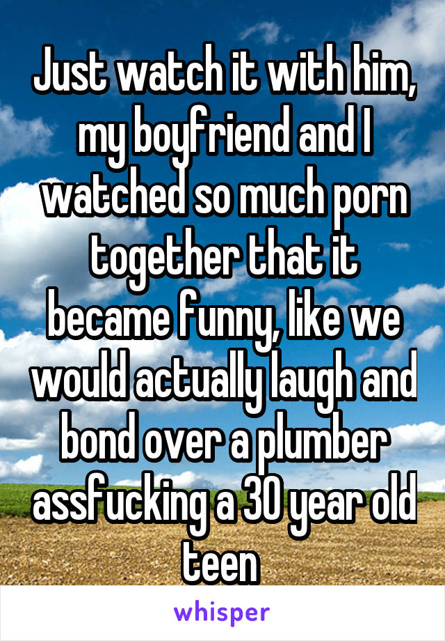 Just watch it with him, my boyfriend and I watched so much porn together that it became funny, like we would actually laugh and bond over a plumber assfucking a 30 year old teen 