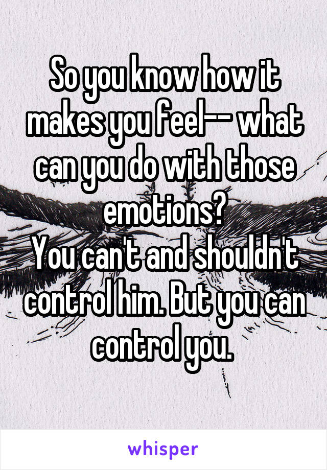 So you know how it makes you feel-- what can you do with those emotions?
You can't and shouldn't control him. But you can control you. 
