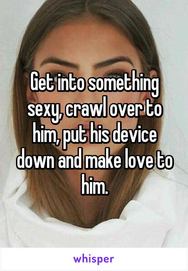 Get into something sexy, crawl over to him, put his device down and make love to him.