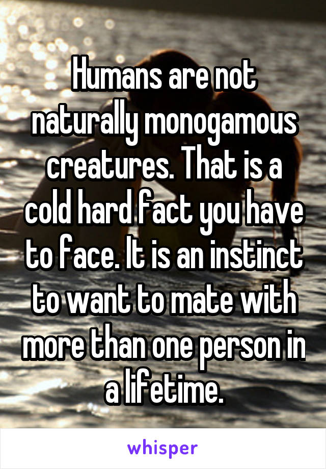 Humans are not naturally monogamous creatures. That is a cold hard fact you have to face. It is an instinct to want to mate with more than one person in a lifetime.