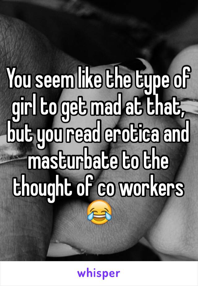 You seem like the type of girl to get mad at that, but you read erotica and masturbate to the thought of co workers 😂