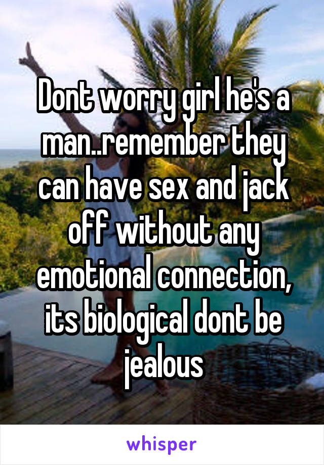 Dont worry girl he's a man..remember they can have sex and jack off without any emotional connection, its biological dont be jealous