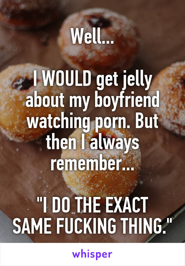 Well...

I WOULD get jelly about my boyfriend watching porn. But then I always remember...

"I DO THE EXACT SAME FUCKING THING."