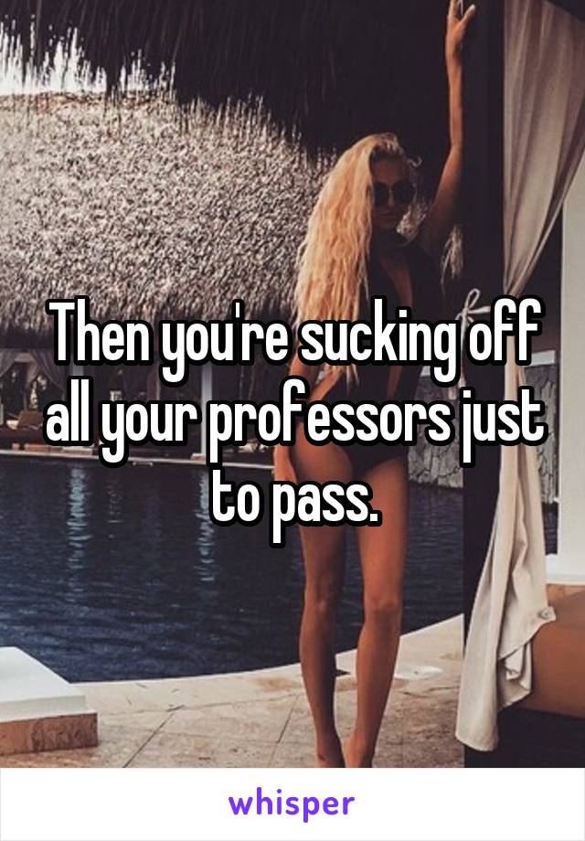 Then you're sucking off all your professors just to pass.