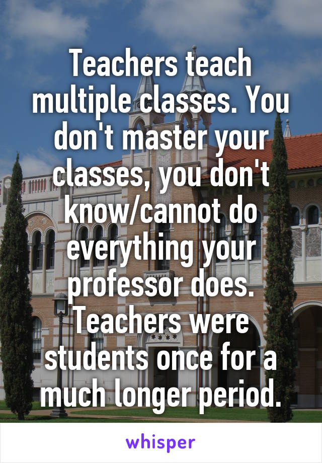 Teachers teach multiple classes. You don't master your classes, you don't know/cannot do everything your professor does. Teachers were students once for a much longer period.