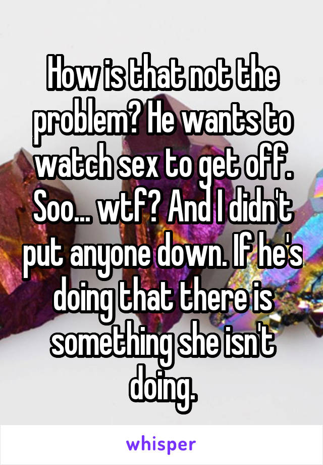 How is that not the problem? He wants to watch sex to get off. Soo... wtf? And I didn't put anyone down. If he's doing that there is something she isn't doing.