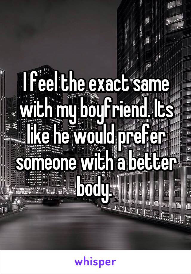 I feel the exact same with my boyfriend. Its like he would prefer someone with a better body. 