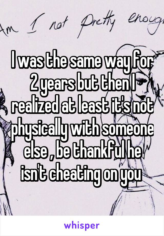 I was the same way for 2 years but then I realized at least it's not physically with someone else , be thankful he isn't cheating on you 