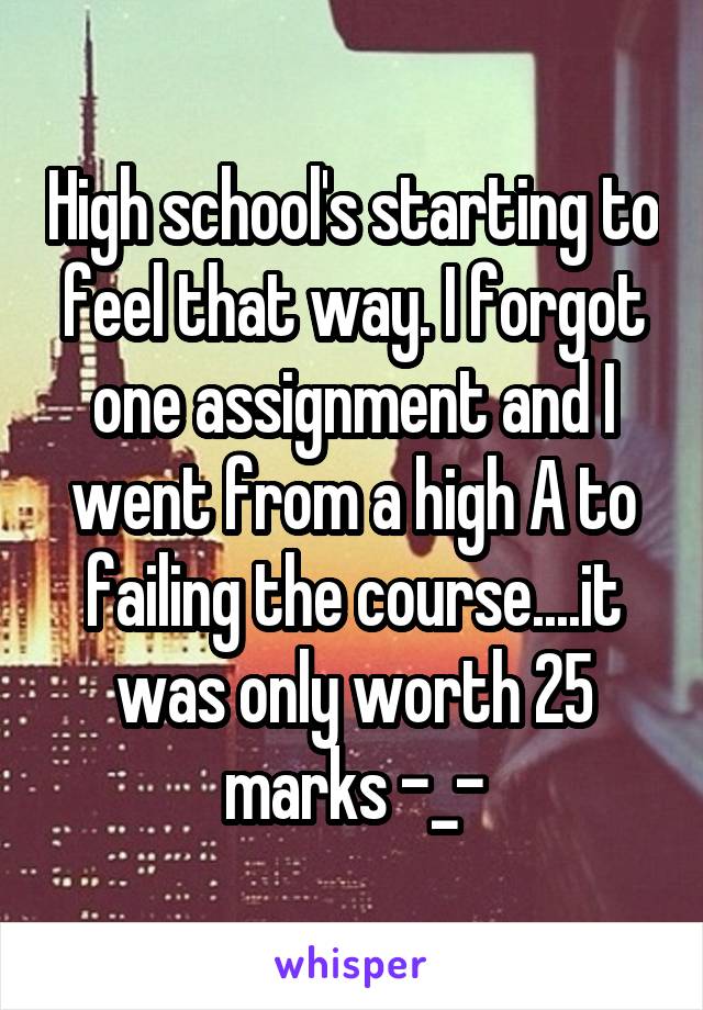 High school's starting to feel that way. I forgot one assignment and I went from a high A to failing the course....it was only worth 25 marks -_-