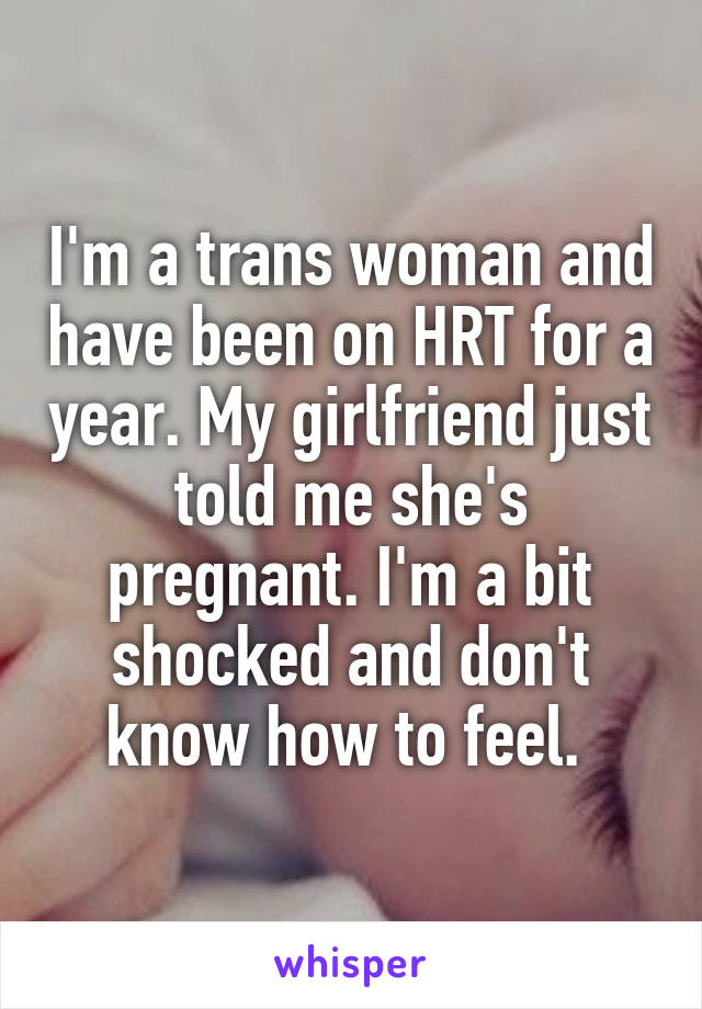 I'm a trans woman and have been on HRT for a year. My girlfriend just told me she's pregnant. I'm a bit shocked and don't know how to feel. 