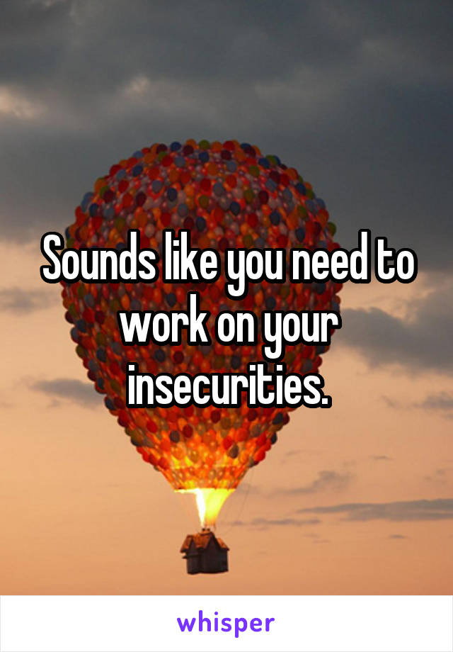 Sounds like you need to work on your insecurities.