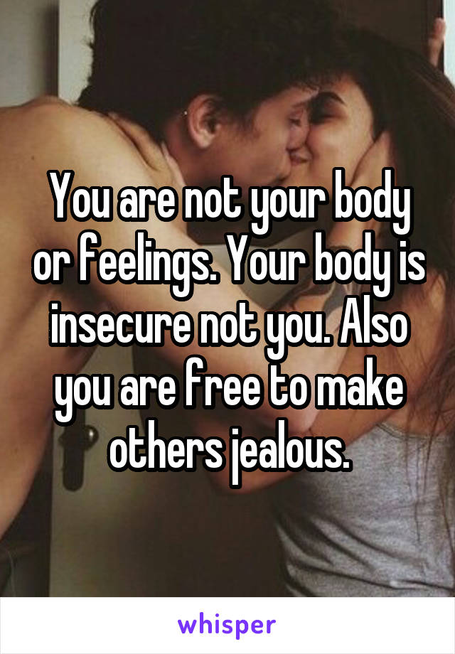 You are not your body or feelings. Your body is insecure not you. Also you are free to make others jealous.