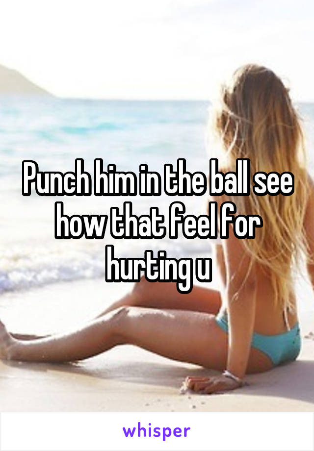 Punch him in the ball see how that feel for hurting u