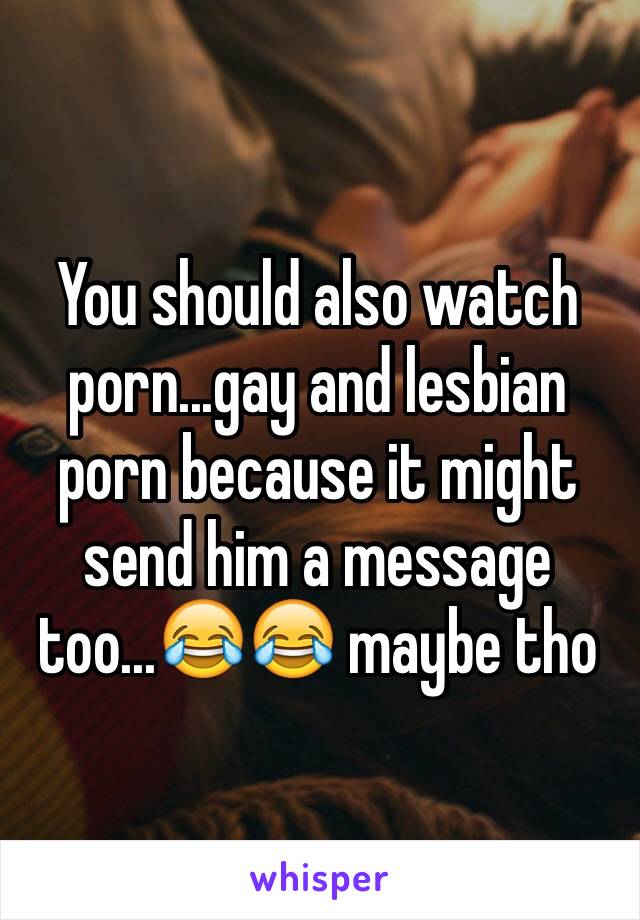 You should also watch porn...gay and lesbian porn because it might send him a message too...😂😂 maybe tho