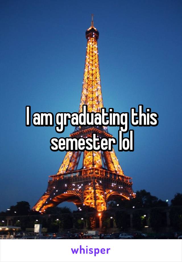 I am graduating this semester lol