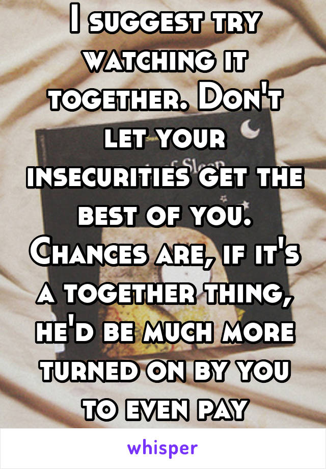 I suggest try watching it together. Don't let your insecurities get the best of you. Chances are, if it's a together thing, he'd be much more turned on by you to even pay attention. 