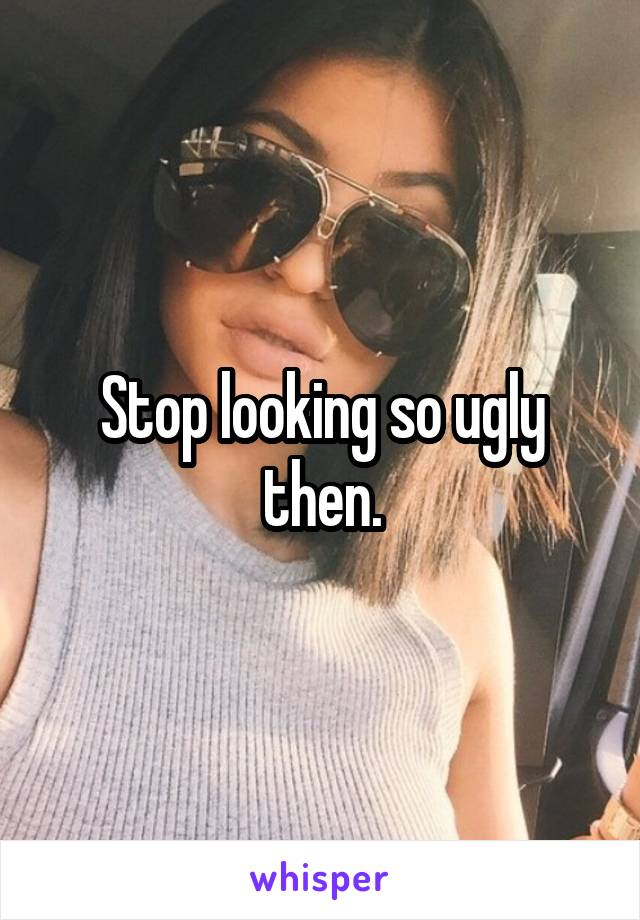 Stop looking so ugly then.