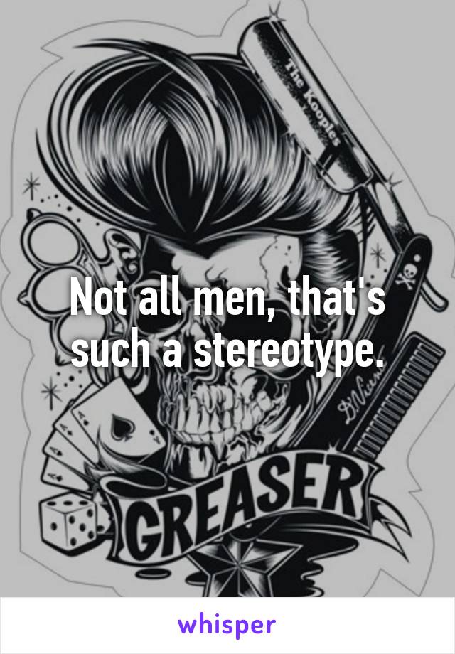 Not all men, that's such a stereotype.