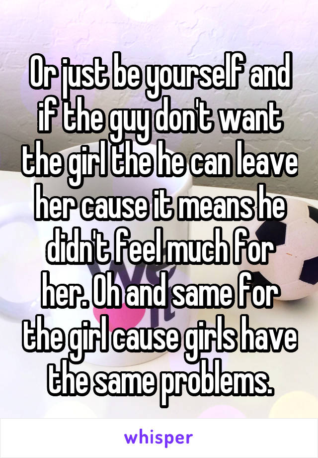 Or just be yourself and if the guy don't want the girl the he can leave her cause it means he didn't feel much for her. Oh and same for the girl cause girls have the same problems.