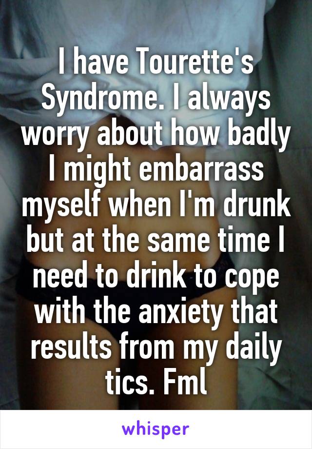 I have Tourette's Syndrome. I always worry about how badly I might embarrass myself when I'm drunk but at the same time I need to drink to cope with the anxiety that results from my daily tics. Fml