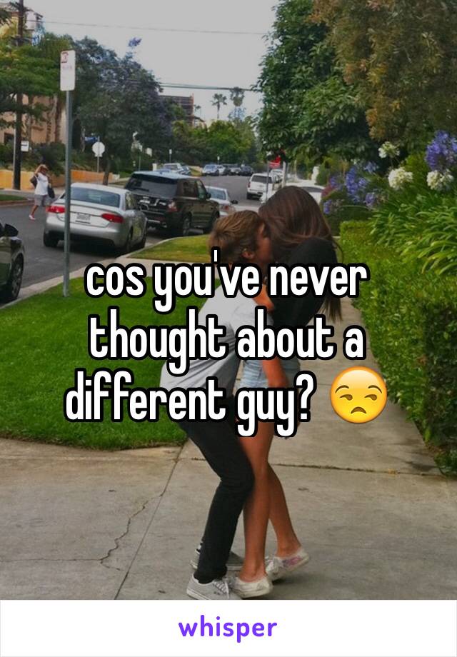 cos you've never thought about a different guy? 😒