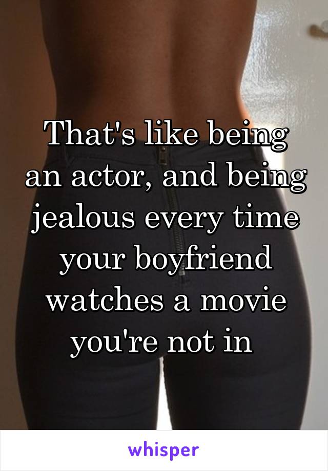 That's like being an actor, and being jealous every time your boyfriend watches a movie you're not in 