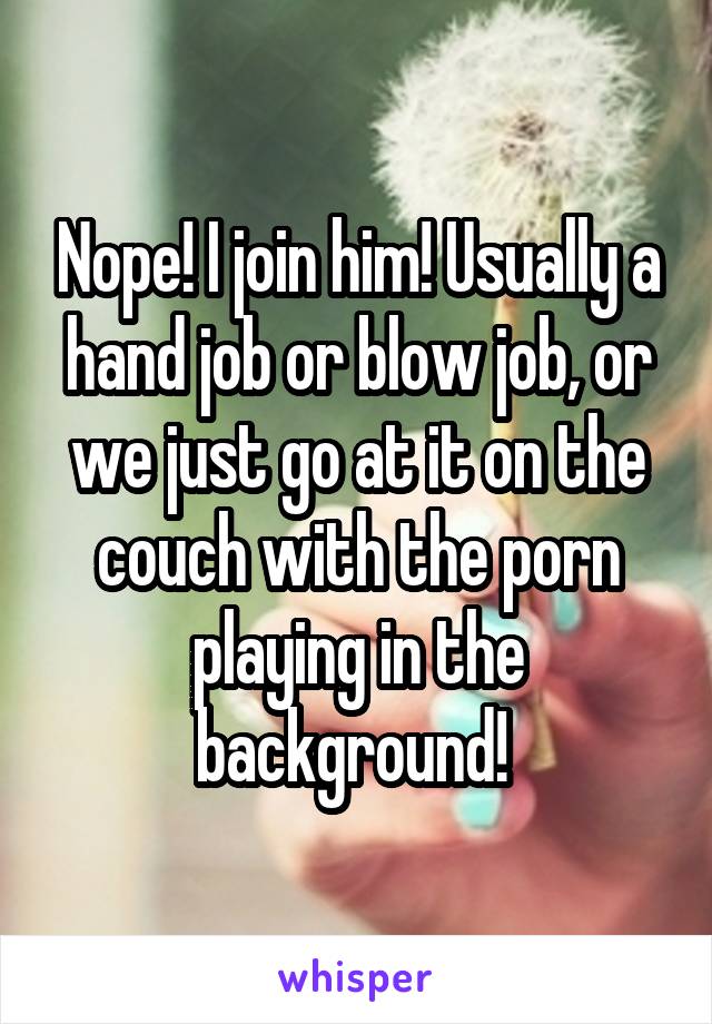 Nope! I join him! Usually a hand job or blow job, or we just go at it on the couch with the porn playing in the background! 