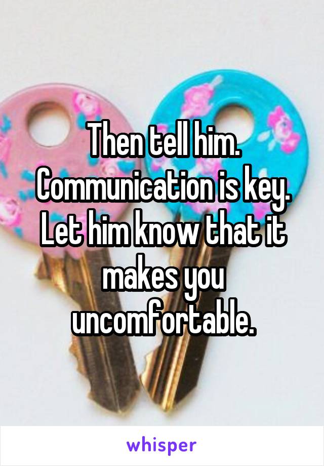 Then tell him. Communication is key. Let him know that it makes you uncomfortable.