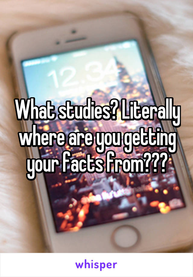 What studies? Literally where are you getting your facts from???