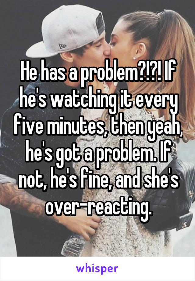 He has a problem?!?! If he's watching it every five minutes, then yeah, he's got a problem. If not, he's fine, and she's over-reacting.