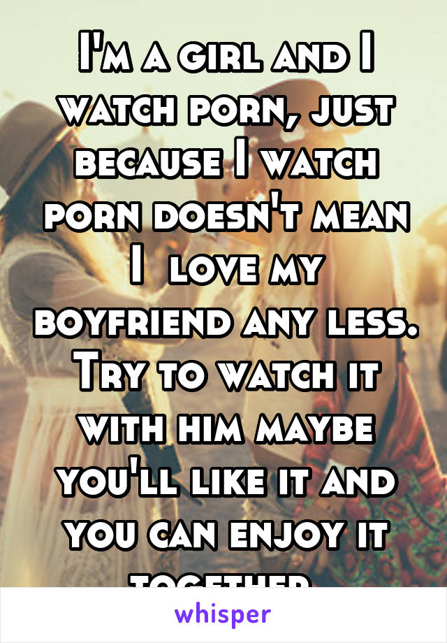 I'm a girl and I watch porn, just because I watch porn doesn't mean I  love my boyfriend any less. Try to watch it with him maybe you'll like it and you can enjoy it together 