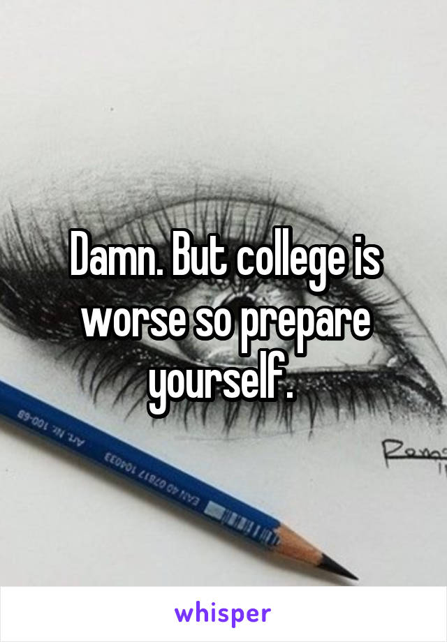 Damn. But college is worse so prepare yourself. 