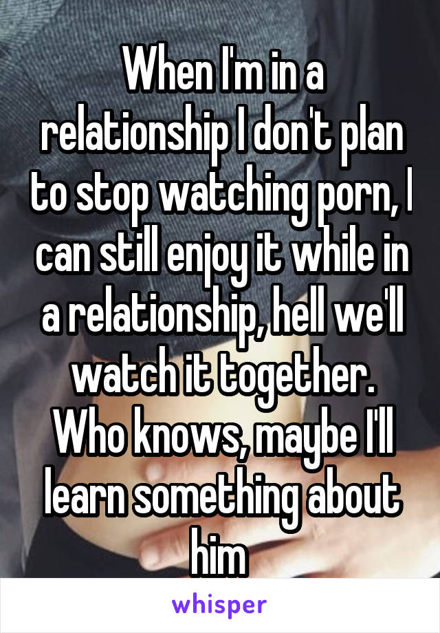 When I'm in a relationship I don't plan to stop watching porn, I can still enjoy it while in a relationship, hell we'll watch it together. Who knows, maybe I'll learn something about him 